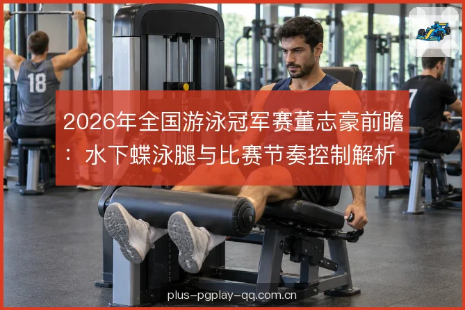 2026年全国游泳冠军赛董志豪前瞻：水下蝶泳腿与比赛节奏控制解析